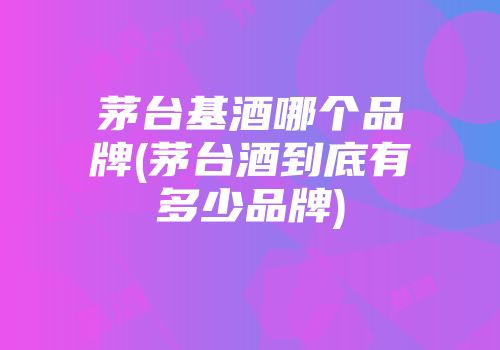 茅台基酒哪个品牌(茅台酒到底有多少品牌)