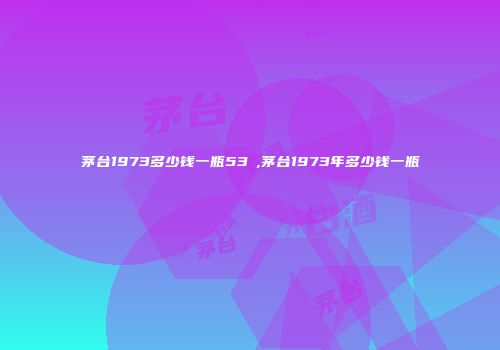 茅台1973多少钱一瓶53℃,茅台1973年多少钱一瓶