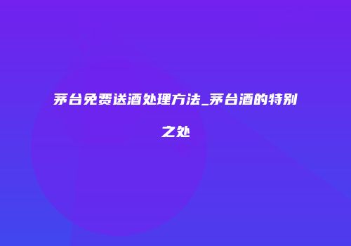 茅台免费送酒处理方法_茅台酒的特别之处
