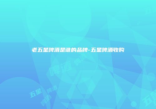 老五星啤酒是谁的品牌-五星啤酒收购