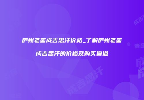 庐州老窖成吉思汗价格_了解庐州老窖成吉思汗的价格及购买渠道