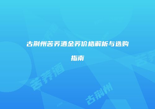 古荆州苦荞酒金荞价格解析与选购指南