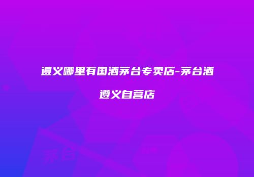 遵义哪里有国酒茅台专卖店-茅台酒遵义自营店