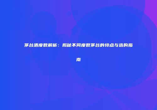 茅台酒度数解析：揭秘不同度数茅台的特点与选购指南