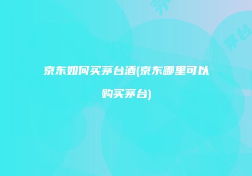 京东如何买茅台酒(京东哪里可以购买茅台)