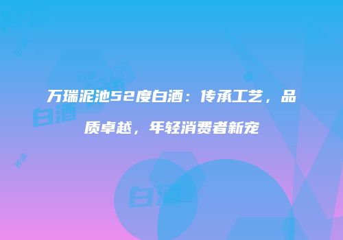 万瑞泥池52度白酒：传承工艺，品质卓越，年轻消费者新宠