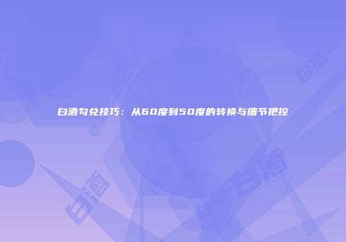 白酒勾兑技巧：从60度到50度的转换与细节把控