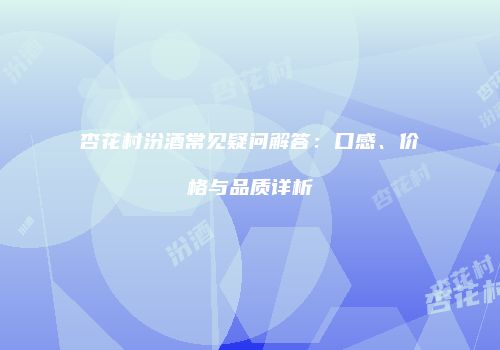 杏花村汾酒常见疑问解答：口感、价格与品质详析