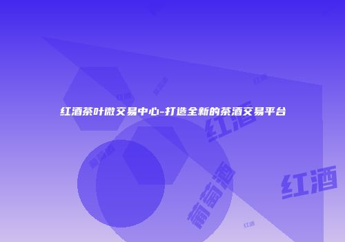 红酒茶叶微交易中心-打造全新的茶酒交易平台