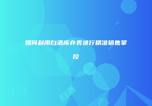 如何利用白酒库存表进行精准销售掌控