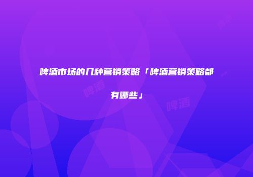 啤酒市场的几种营销策略「啤酒营销策略都有哪些」