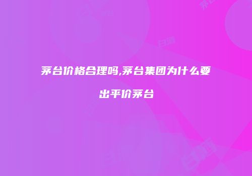 茅台价格合理吗,茅台集团为什么要出平价茅台