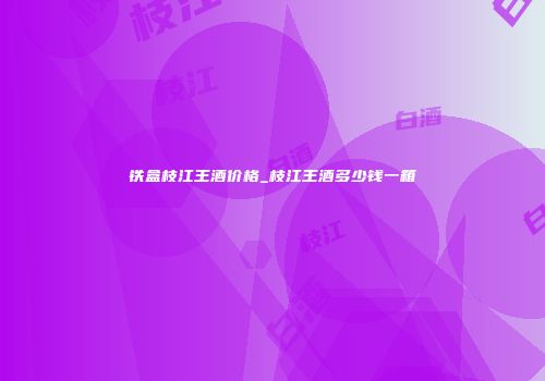 铁盒枝江王酒价格_枝江王酒多少钱一箱