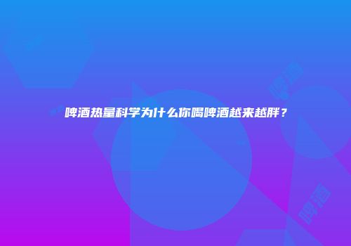 啤酒热量科学为什么你喝啤酒越来越胖？