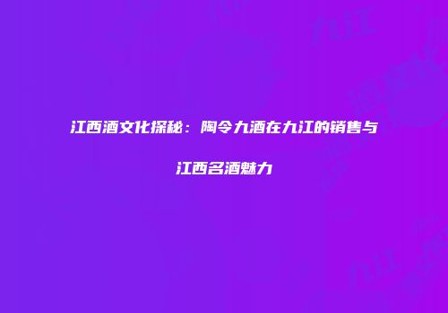 江西酒文化探秘：陶令九酒在九江的销售与江西名酒魅力