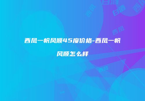 西凤一帆风顺45度价格-西凤一帆风顺怎么样