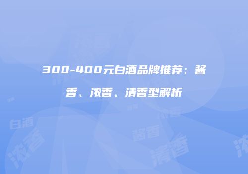 300-400元白酒品牌推荐：酱香、浓香、清香型解析