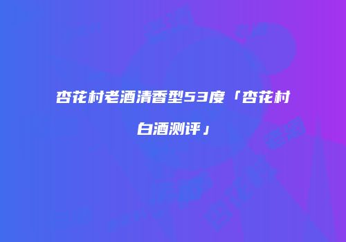 杏花村老酒清香型53度「杏花村白酒测评」