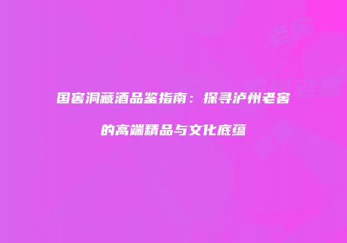 国窖洞藏酒品鉴指南：探寻泸州老窖的高端精品与文化底蕴