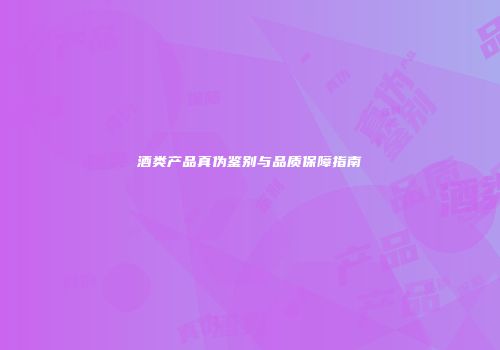 酒类产品真伪鉴别与品质保障指南