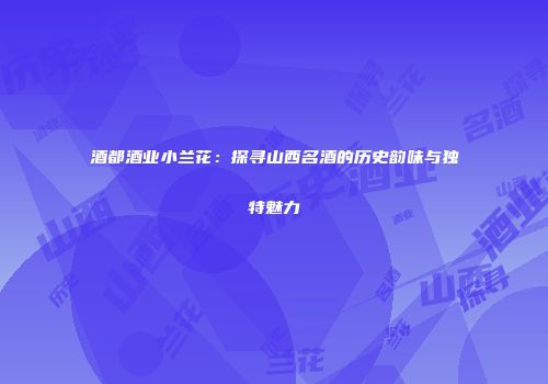 酒都酒业小兰花：探寻山西名酒的历史韵味与独特魅力