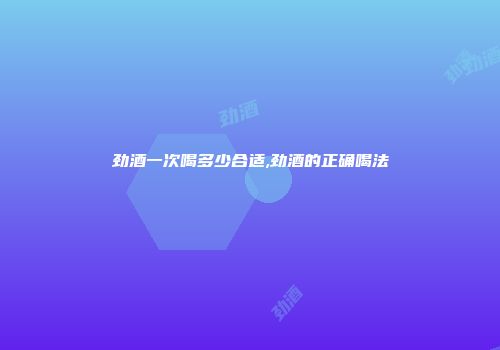 劲酒一次喝多少合适,劲酒的正确喝法