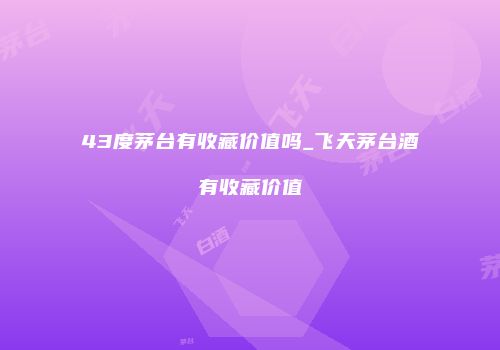 43度茅台有收藏价值吗_飞天茅台酒有收藏价值