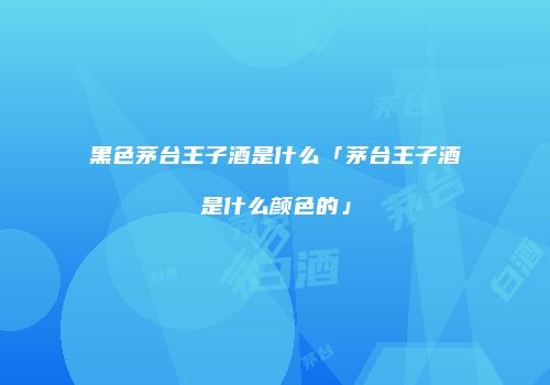 黑色茅台王子酒是什么「茅台王子酒是什么颜色的」