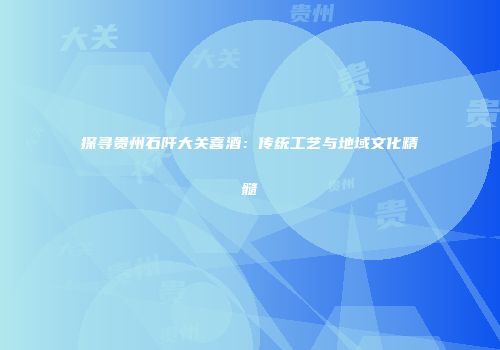 探寻贵州石阡大关喜酒：传统工艺与地域文化精髓