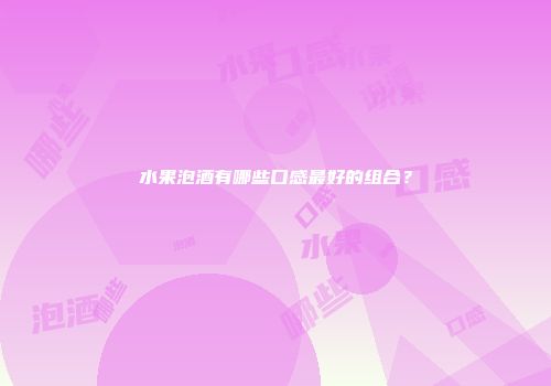水果泡酒有哪些口感最好的组合？