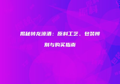 揭秘转龙液酒：原料工艺、包装辨别与购买指南