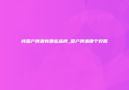 纯国产啤酒有哪些品牌_国产啤酒哪个好喝