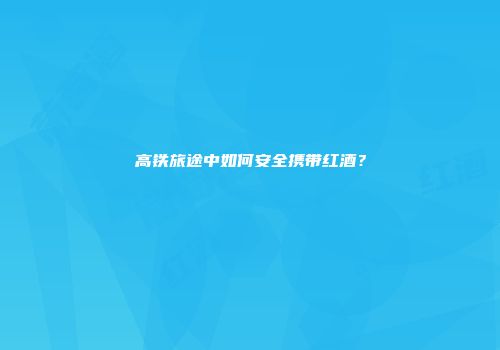 高铁旅途中如何安全携带红酒？