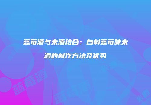 蓝莓酒与米酒结合：自制蓝莓味米酒的制作方法及优势
