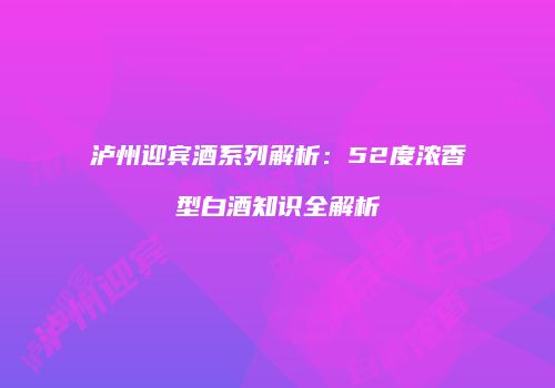 泸州迎宾酒系列解析：52度浓香型白酒知识全解析