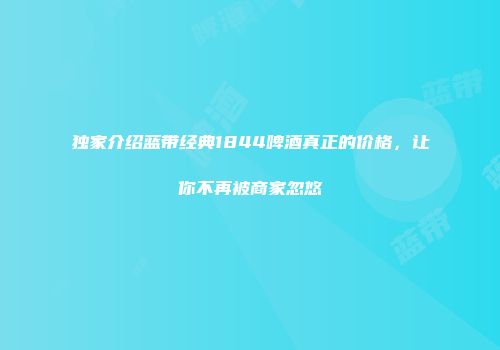 独家介绍蓝带经典1844啤酒真正的价格，让你不再被商家忽悠