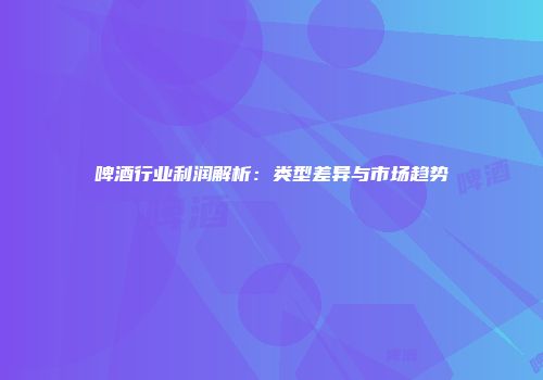 啤酒行业利润解析：类型差异与市场趋势