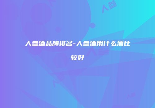 人参酒品牌排名-人参酒用什么酒比较好