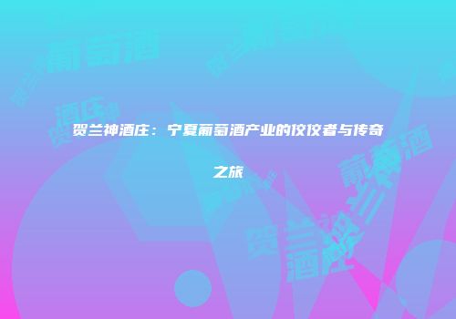 贺兰神酒庄：宁夏葡萄酒产业的佼佼者与传奇之旅
