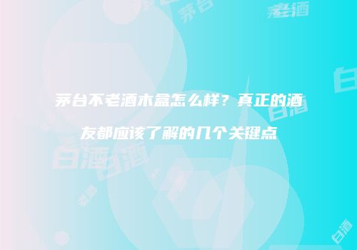 茅台不老酒木盒怎么样？真正的酒友都应该了解的几个关键点