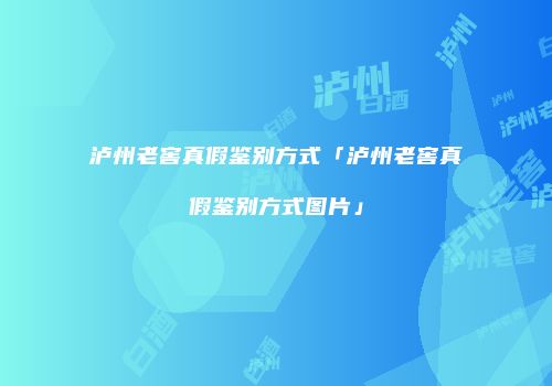 泸州老窖真假鉴别方式「泸州老窖真假鉴别方式图片」