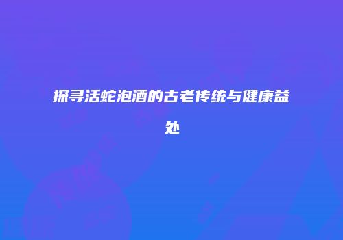 探寻活蛇泡酒的古老传统与健康益处