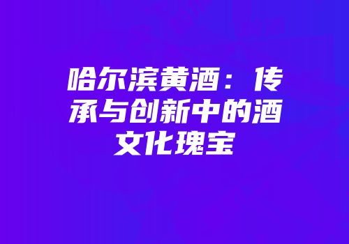 哈尔滨黄酒：传承与创新中的酒文化瑰宝