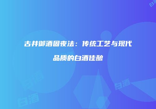 古井御酒固夜法：传统工艺与现代品质的白酒佳酿
