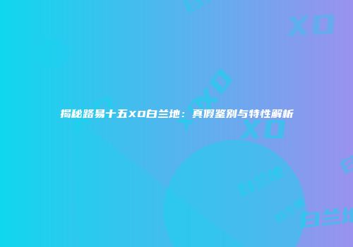 揭秘路易十五XO白兰地：真假鉴别与特性解析