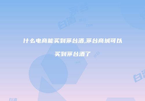 什么电商能买到茅台酒,茅台商城可以买到茅台酒了