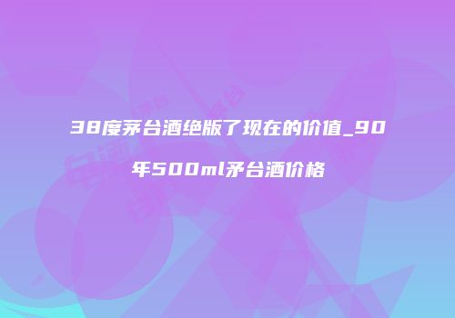 38度茅台酒绝版了现在的价值_90年500ml矛台酒价格