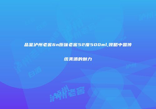 品鉴泸州老窖6n原味老窖52度500ml,领略中国传统美酒的魅力