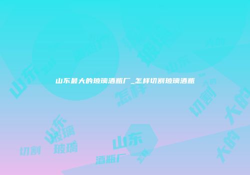 山东最大的玻璃酒瓶厂_怎样切割玻璃酒瓶