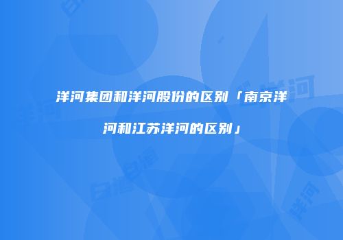 洋河集团和洋河股份的区别「南京洋河和江苏洋河的区别」